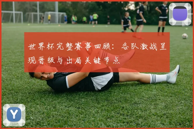 世界杯完整赛事回顾:各队激战呈现晋级与出局关键节点