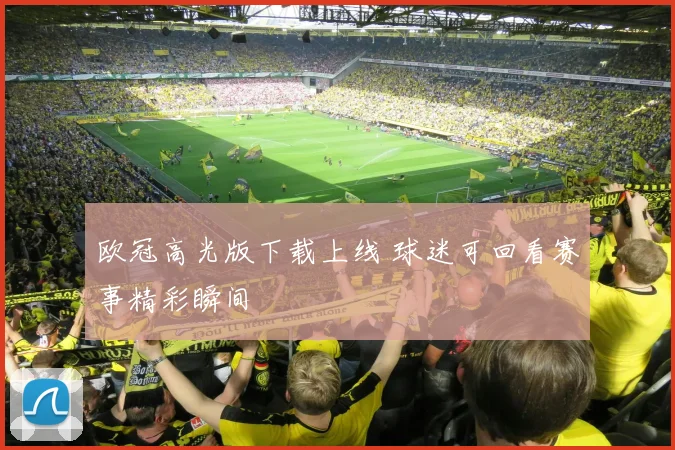欧冠高光版下载上线 球迷可回看赛事精彩瞬间
