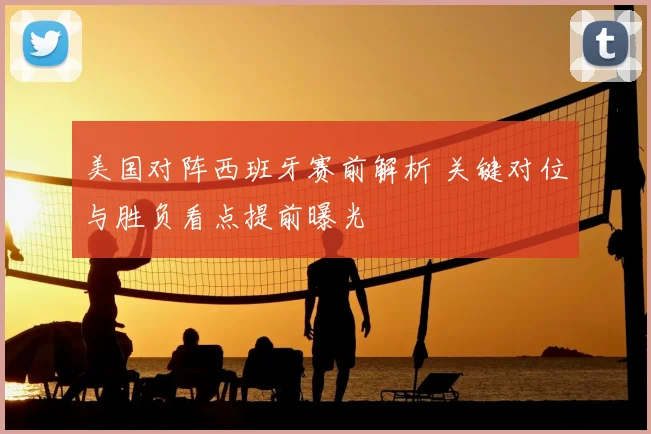 美国对阵西班牙赛前解析 关键对位与胜负看点提前曝光