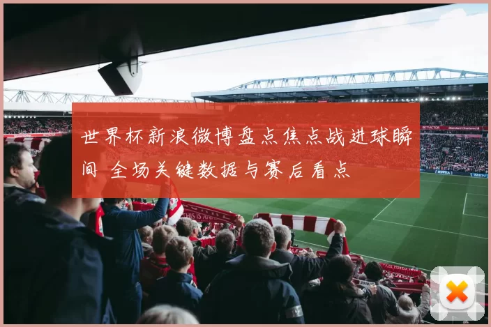 世界杯新浪微博盘点焦点战进球瞬间 全场关键数据与赛后看点
