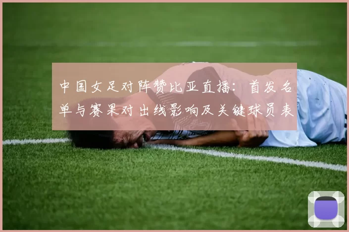 中国女足对阵赞比亚直播：首发名单与赛果对出线影响及关键球员表现