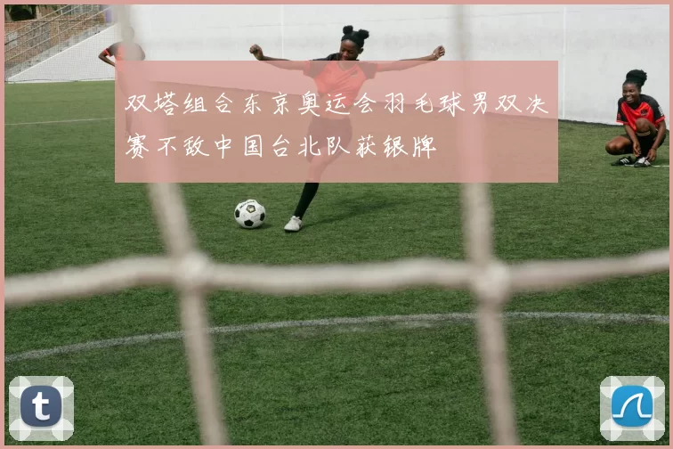 双塔组合东京奥运会羽毛球男双决赛不敌中国台北队获银牌