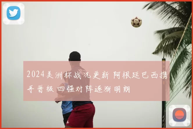 2024美洲杯战况更新 阿根廷巴西携手晋级 四强对阵逐渐明朗