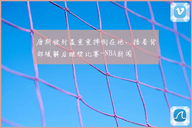 唐斯被封盖重重摔倒在地，捂着背部缓解后继续比赛-NBA新闻