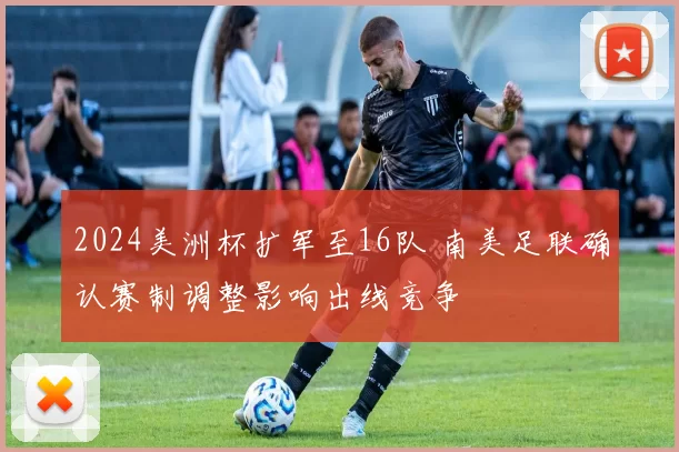 2024美洲杯扩军至16队 南美足联确认赛制调整影响出线竞争