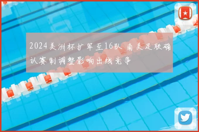 2024美洲杯扩军至16队 南美足联确认赛制调整影响出线竞争