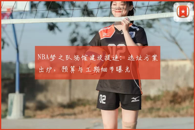 NBA梦之队场馆建设提速：选址方案出炉，预算与工期细节曝光