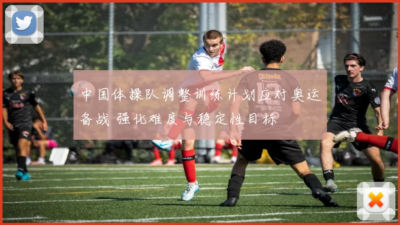 中国体操队调整训练计划应对奥运备战 强化难度与稳定性目标