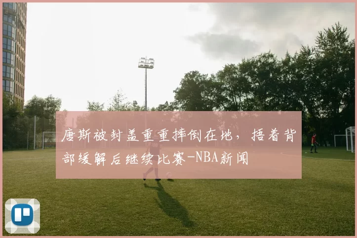 唐斯被封盖重重摔倒在地，捂着背部缓解后继续比赛-NBA新闻