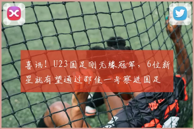 喜讯！U23国足刚无缘冠军，6位新星就有望通过邵佳一考察进国足