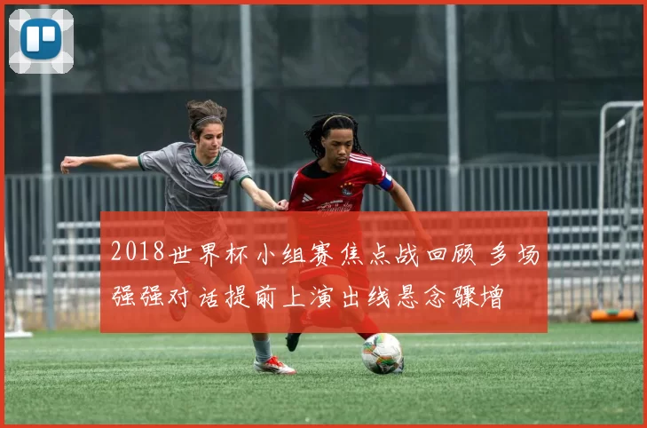 2018世界杯小组赛焦点战回顾 多场强强对话提前上演出线悬念骤增