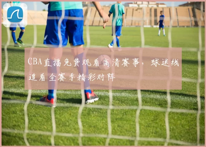 CBA直播免费观看高清赛事，球迷线追看全赛季精彩对阵