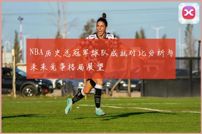 NBA历史总冠军球队成就对比分析与未来竞争格局展望