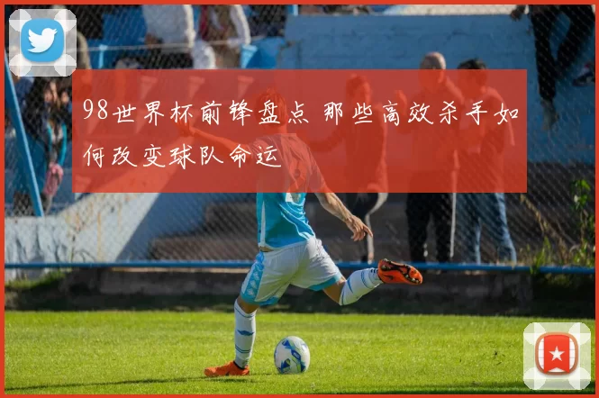 98世界杯前锋盘点 那些高效杀手如何改变球队命运
