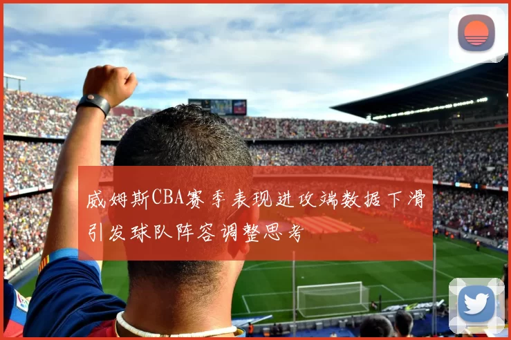 威姆斯CBA赛季表现进攻端数据下滑引发球队阵容调整思考