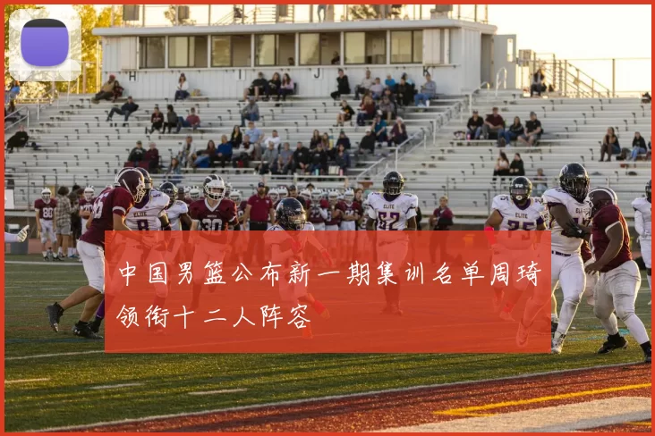 中国男篮公布新一期集训名单周琦领衔十二人阵容