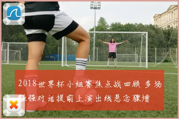 2018世界杯小组赛焦点战回顾 多场强强对话提前上演出线悬念骤增