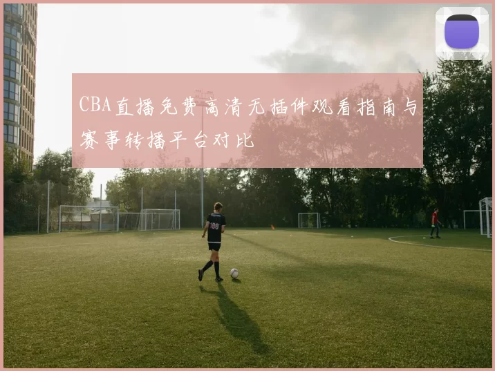 CBA直播免费高清无插件观看指南与赛事转播平台对比