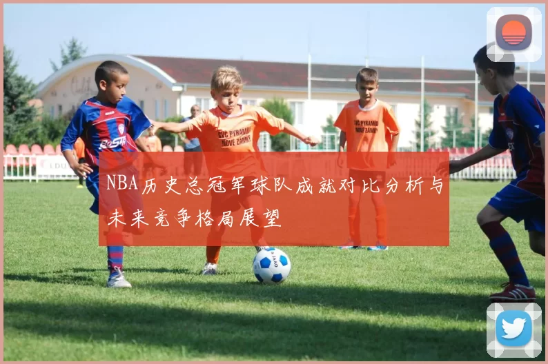 NBA历史总冠军球队成就对比分析与未来竞争格局展望