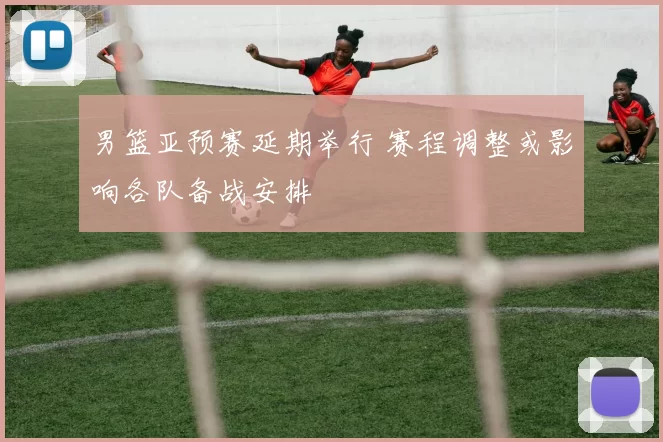 男篮亚预赛延期举行 赛程调整或影响各队备战安排