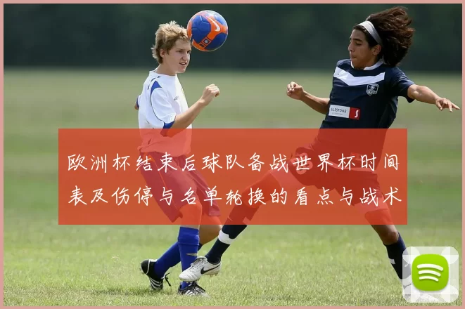 欧洲杯结束后球队备战世界杯时间表及伤停与名单轮换的看点与战术考量
