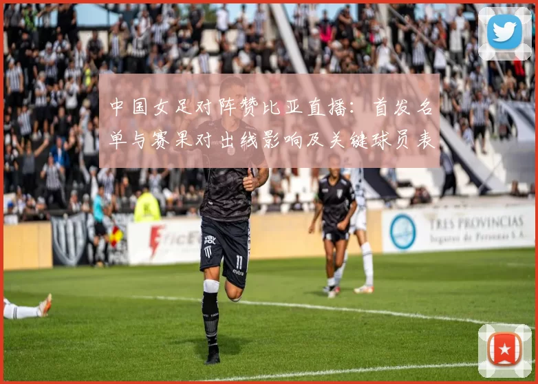 中国女足对阵赞比亚直播:首发名单与赛果对出线影响及关键球员表现