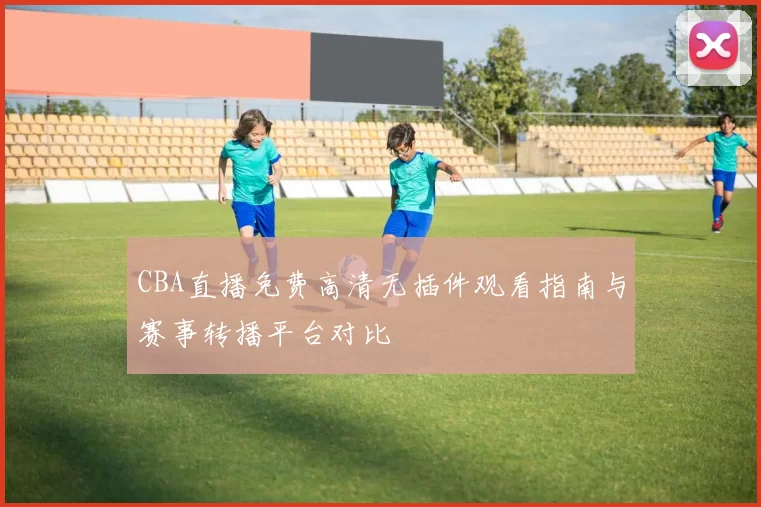 CBA直播免费高清无插件观看指南与赛事转播平台对比