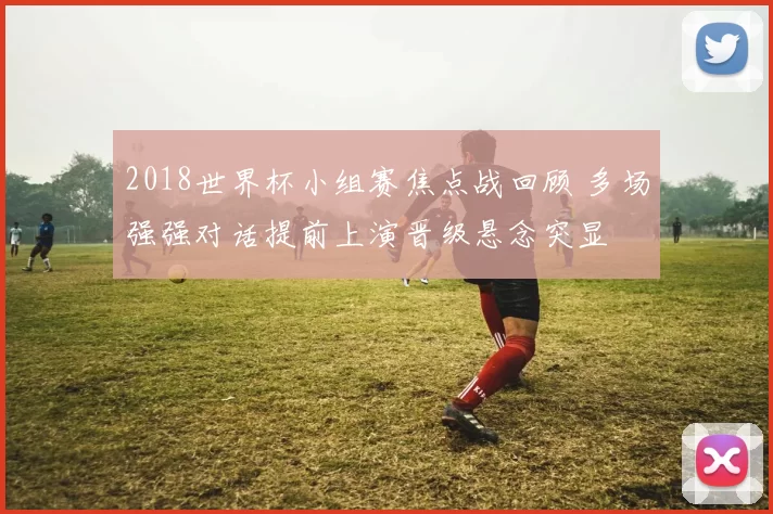 2018世界杯小组赛焦点战回顾 多场强强对话提前上演晋级悬念突显