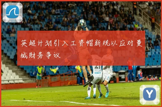英超计划引入工资帽新规以应对曼城财务争议