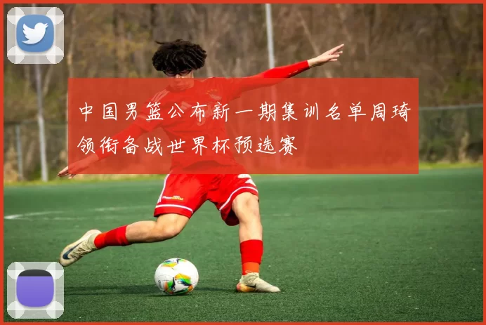 中国男篮公布新一期集训名单周琦领衔备战世界杯预选赛