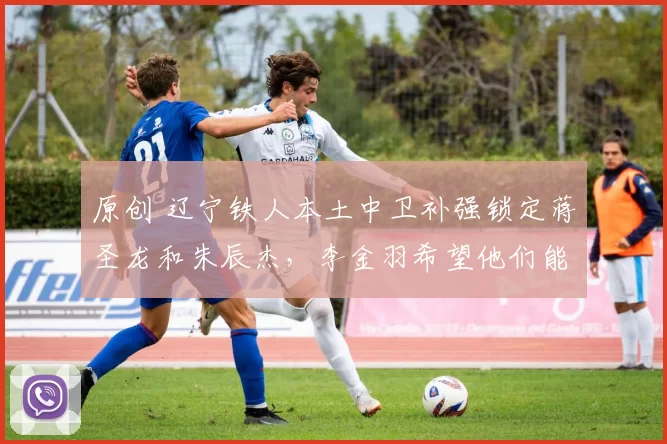原创 辽宁铁人本土中卫补强锁定蒋圣龙和朱辰杰，李金羽希望他们能加盟俱乐部