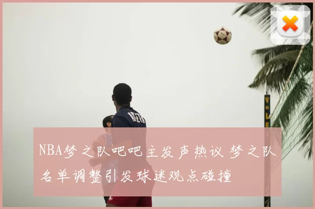 NBA梦之队吧吧主发声热议 梦之队名单调整引发球迷观点碰撞