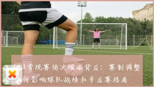 CBA常规赛场次缩减背后:赛制调整如何影响球队战绩和季后赛格局