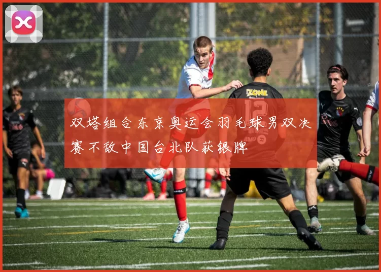 双塔组合东京奥运会羽毛球男双决赛不敌中国台北队获银牌