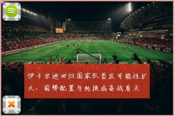 伊卡尔迪回归国家队首发可能性扩大，前锋配置与轮换成备战看点