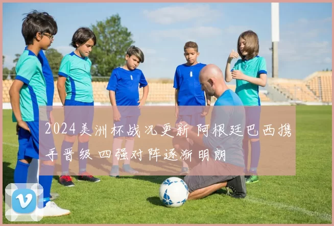 2024美洲杯战况更新 阿根廷巴西携手晋级 四强对阵逐渐明朗