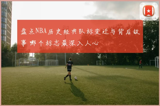 盘点NBA历史经典队标变迁与背后故事 哪个标志最深入人心