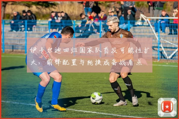 伊卡尔迪回归国家队首发可能性扩大,前锋配置与轮换成备战看点