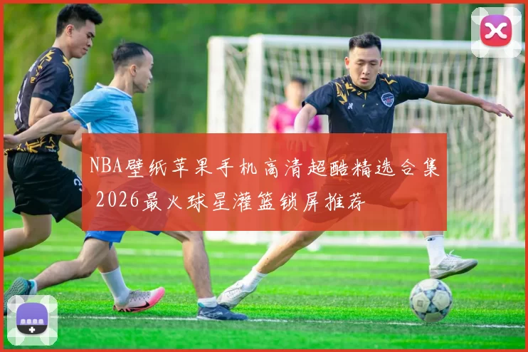 NBA壁纸苹果手机高清超酷精选合集 2026最火球星灌篮锁屏推荐