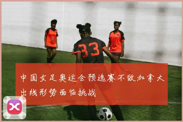 中国女足奥运会预选赛不敌加拿大出线形势面临挑战
