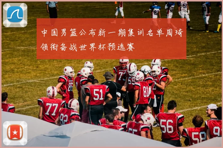 中国男篮公布新一期集训名单周琦领衔备战世界杯预选赛