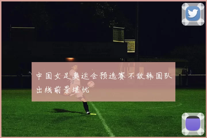 中国女足奥运会预选赛不敌韩国队出线前景堪忧