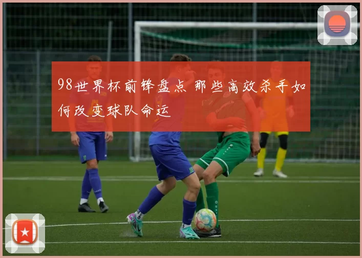 98世界杯前锋盘点 那些高效杀手如何改变球队命运