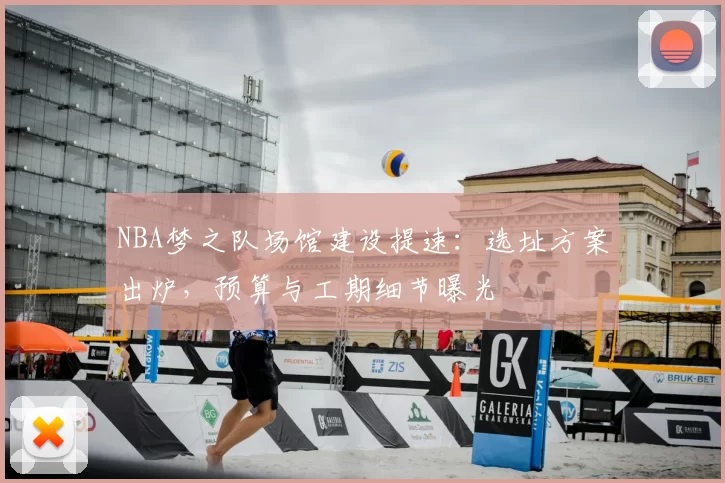 NBA梦之队场馆建设提速：选址方案出炉，预算与工期细节曝光