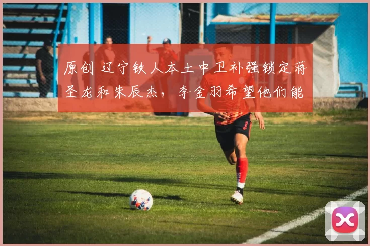 原创 辽宁铁人本土中卫补强锁定蒋圣龙和朱辰杰，李金羽希望他们能加盟俱乐部