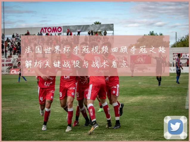 法国世界杯夺冠视频回顾夺冠之路解析关键战役与战术看点