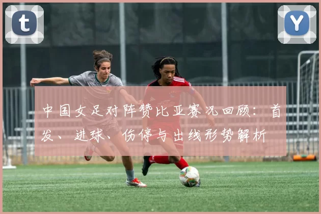 中国女足对阵赞比亚赛况回顾:首发、进球、伤停与出线形势解析